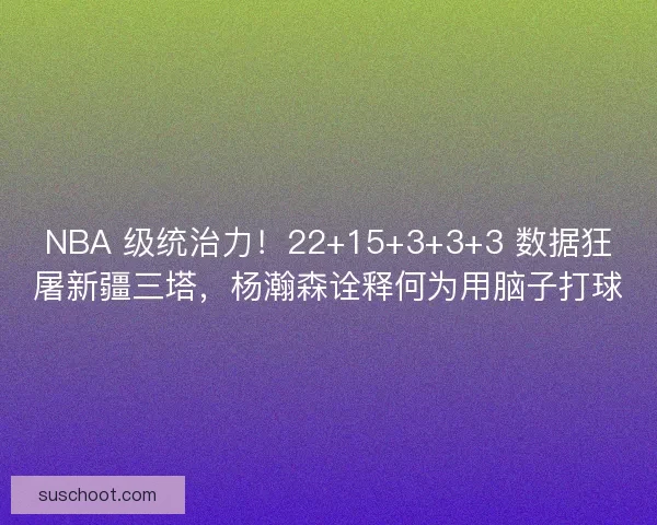 NBA 级统治力！22+15+3+3+3 数据狂屠新疆三塔，杨瀚森诠释何为用脑子打球