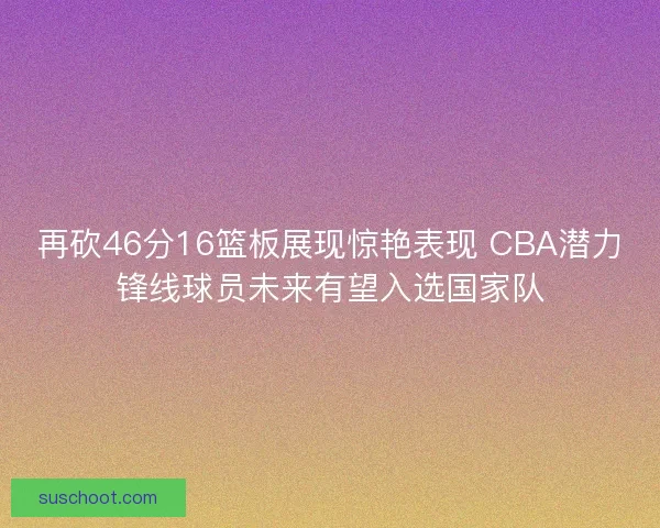 再砍46分16篮板展现惊艳表现 CBA潜力锋线球员未来有望入选国家队