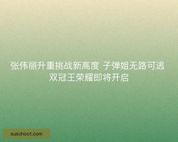 张伟丽升重挑战新高度 子弹姐无路可逃 双冠王荣耀即将开启