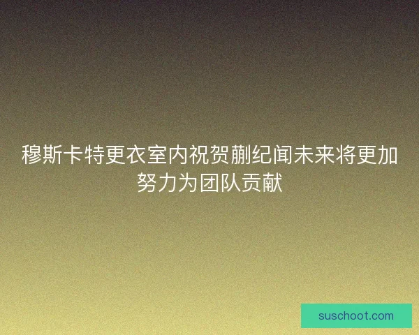 穆斯卡特更衣室内祝贺蒯纪闻未来将更加努力为团队贡献