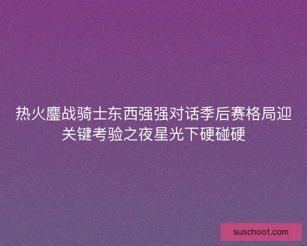 热火鏖战骑士东西强强对话季后赛格局迎关键考验之夜星光下硬碰硬