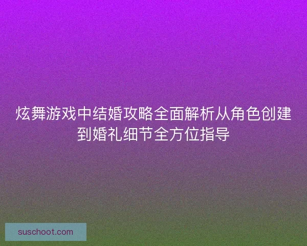 炫舞游戏中结婚攻略全面解析从角色创建到婚礼细节全方位指导