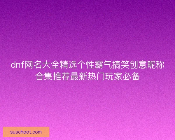dnf网名大全精选个性霸气搞笑创意昵称合集推荐最新热门玩家必备