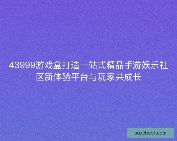 43999游戏盒打造一站式精品手游娱乐社区新体验平台与玩家共成长