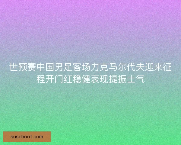 世预赛中国男足客场力克马尔代夫迎来征程开门红稳健表现提振士气