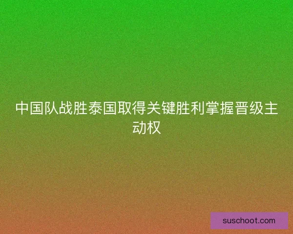 中国队战胜泰国取得关键胜利掌握晋级主动权