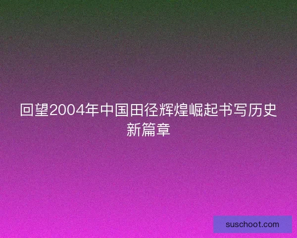 回望2004年中国田径辉煌崛起书写历史新篇章