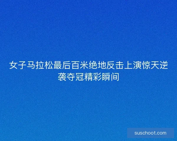 女子马拉松最后百米绝地反击上演惊天逆袭夺冠精彩瞬间