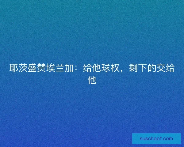 耶茨盛赞埃兰加：给他球权，剩下的交给他