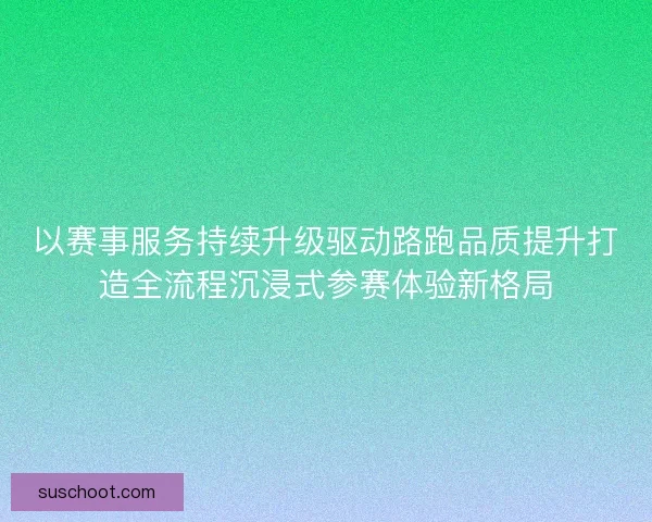 以赛事服务持续升级驱动路跑品质提升打造全流程沉浸式参赛体验新格局