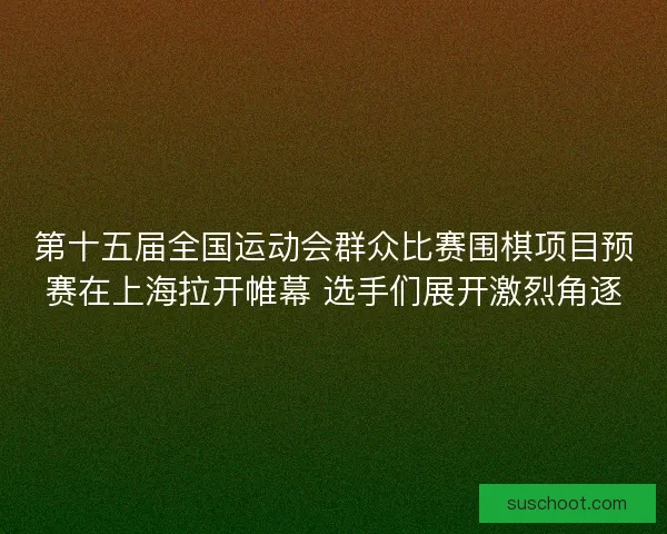 第十五届全国运动会群众比赛围棋项目预赛在上海拉开帷幕 选手们展开激烈角逐
