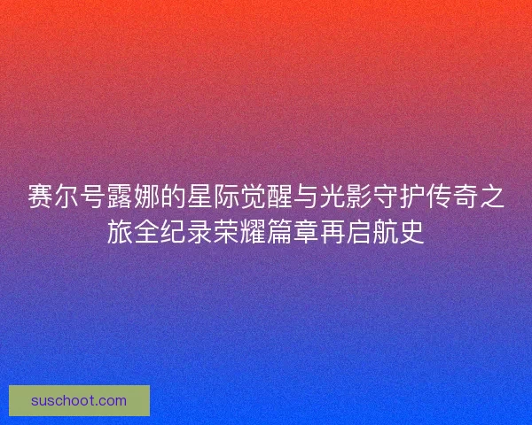赛尔号露娜的星际觉醒与光影守护传奇之旅全纪录荣耀篇章再启航史