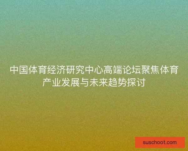 中国体育经济研究中心高端论坛聚焦体育产业发展与未来趋势探讨