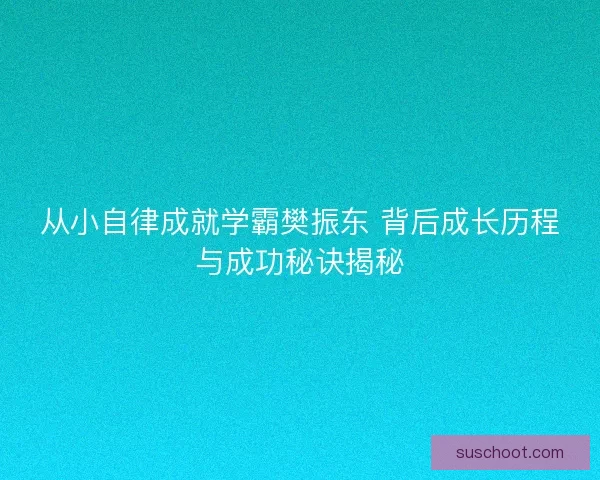 从小自律成就学霸樊振东 背后成长历程与成功秘诀揭秘 从小自律成就学霸樊振东 背后成长历程与成功秘诀揭秘