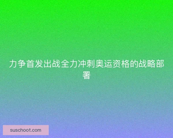 力争首发出战全力冲刺奥运资格的战略部署