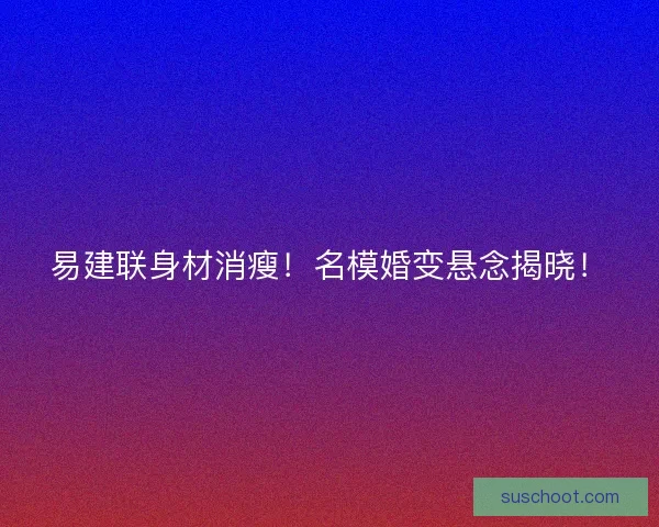 易建联身材消瘦！名模婚变悬念揭晓！