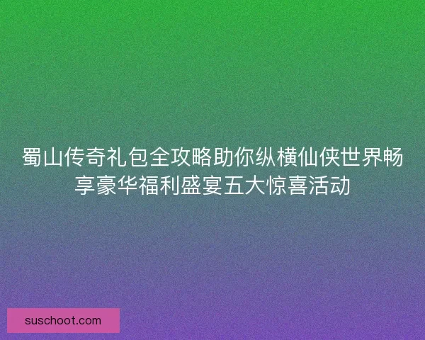 蜀山传奇礼包全攻略助你纵横仙侠世界畅享豪华福利盛宴五大惊喜活动