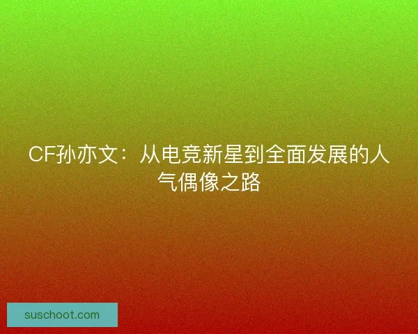 CF孙亦文：从电竞新星到全面发展的人气偶像之路