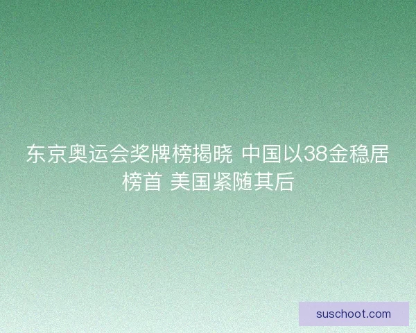 东京奥运会奖牌榜揭晓 中国以38金稳居榜首 美国紧随其后