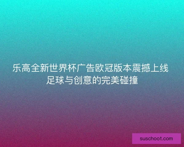 乐高全新世界杯广告欧冠版本震撼上线 足球与创意的完美碰撞