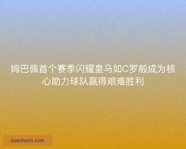 姆巴佩首个赛季闪耀皇马如C罗般成为核心助力球队赢得艰难胜利 姆巴佩首个赛季闪耀皇马如C罗般成为核心助力球队赢得艰难胜利
