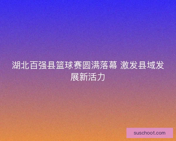 湖北百强县篮球赛圆满落幕 激发县域发展新活力 湖北百强县篮球赛圆满落幕 激发县域发展新活力