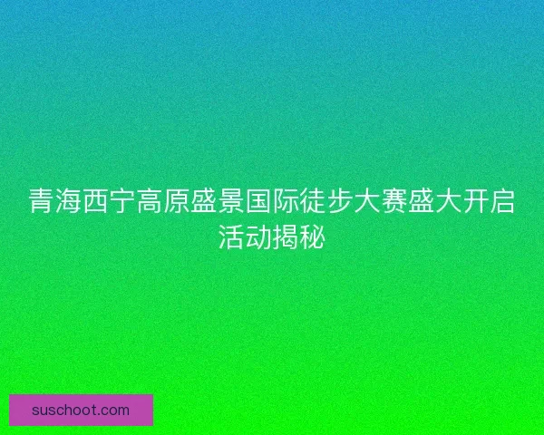 青海西宁高原盛景国际徒步大赛盛大开启活动揭秘 青海西宁高原盛景国际徒步大赛盛大开启活动揭秘
