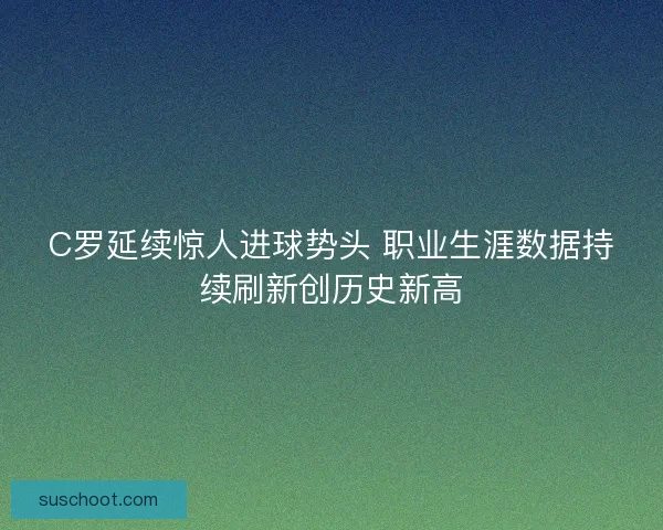 C罗延续惊人进球势头 职业生涯数据持续刷新创历史新高 C罗延续惊人进球势头 职业生涯数据持续刷新创历史新高