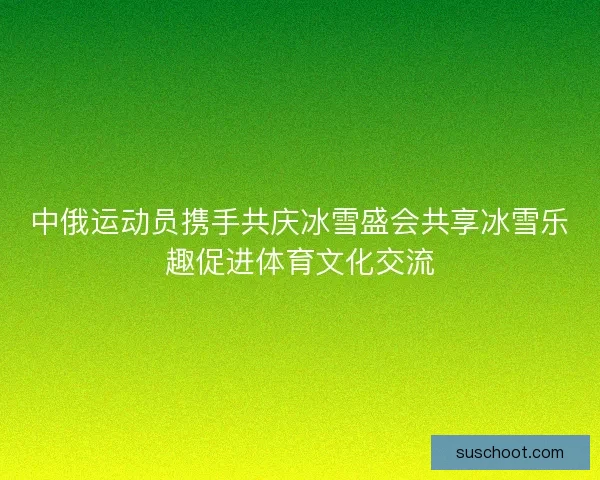 中俄运动员携手共庆冰雪盛会共享冰雪乐趣促进体育文化交流