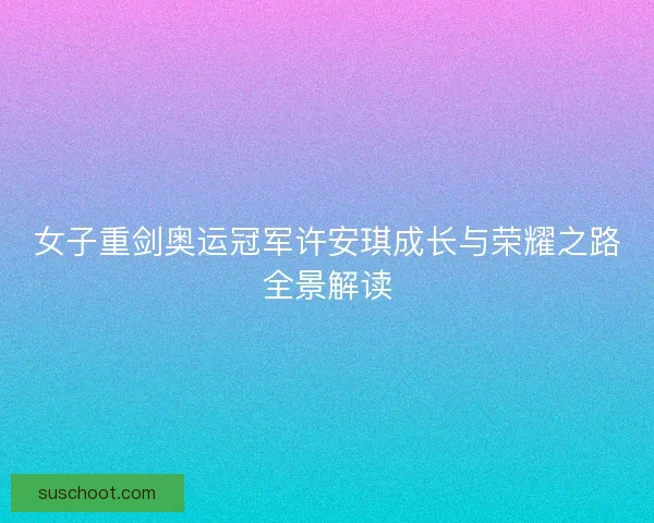 女子重剑奥运冠军许安琪成长与荣耀之路全景解读