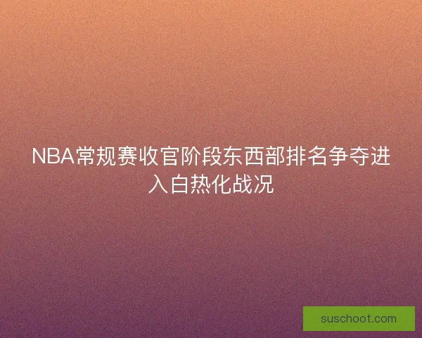NBA常规赛收官阶段东西部排名争夺进入白热化战况