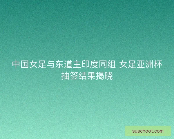 中国女足与东道主印度同组 女足亚洲杯抽签结果揭晓