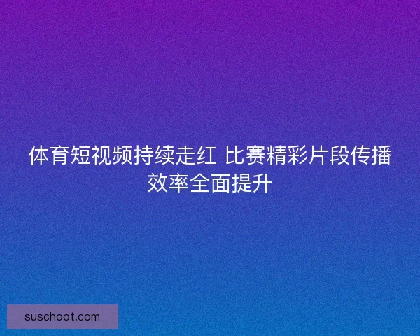 体育短视频持续走红 比赛精彩片段传播效率全面提升 体育短视频持续走红 比赛精彩片段传播效率全面提升
