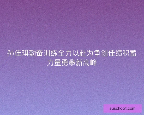 孙佳琪勤奋训练全力以赴为争创佳绩积蓄力量勇攀新高峰 孙佳琪勤奋训练全力以赴为争创佳绩积蓄力量勇攀新高峰