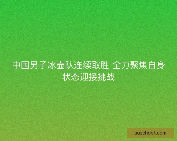 中国男子冰壶队连续取胜 全力聚焦自身状态迎接挑战