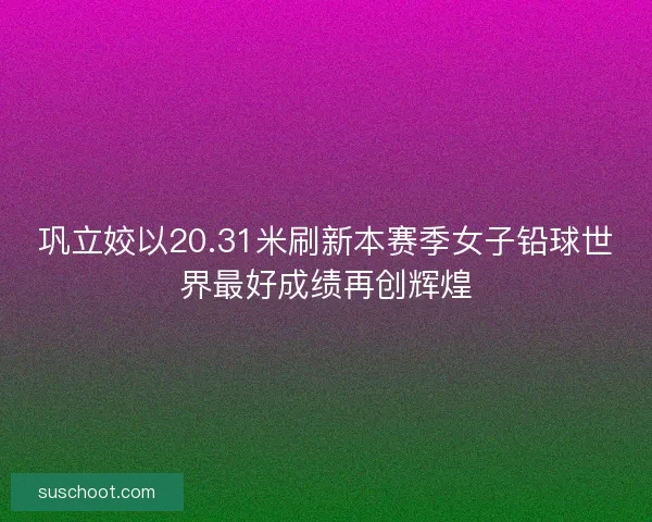 巩立姣以20.31米刷新本赛季女子铅球世界最好成绩再创辉煌