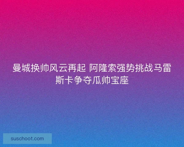 曼城换帅风云再起 阿隆索强势挑战马雷斯卡争夺瓜帅宝座