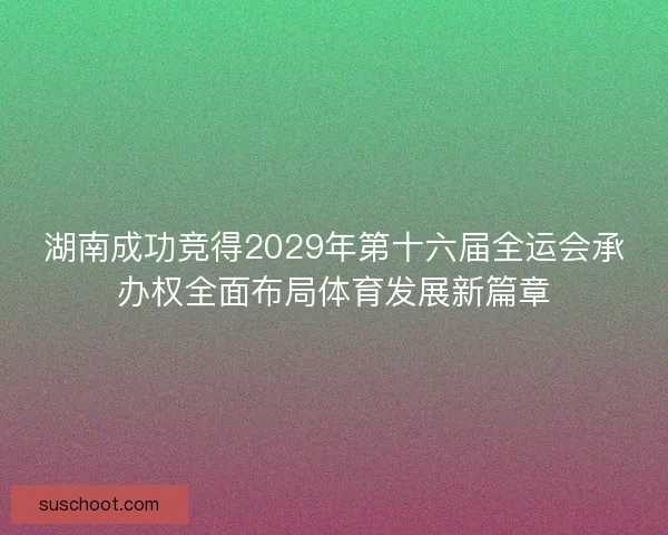 湖南成功竞得2029年第十六届全运会承办权全面布局体育发展新篇章