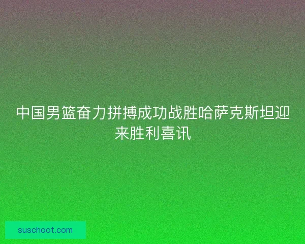 中国男篮奋力拼搏成功战胜哈萨克斯坦迎来胜利喜讯 中国男篮奋力拼搏成功战胜哈萨克斯坦迎来胜利喜讯