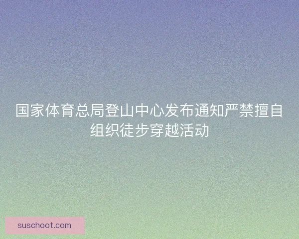 国家体育总局登山中心发布通知严禁擅自组织徒步穿越活动 国家体育总局登山中心发布通知严禁擅自组织徒步穿越活动