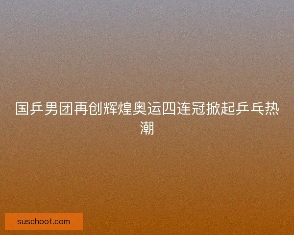 国乒男团再创辉煌奥运四连冠掀起乒乓热潮 国乒男团再创辉煌奥运四连冠掀起乒乓热潮