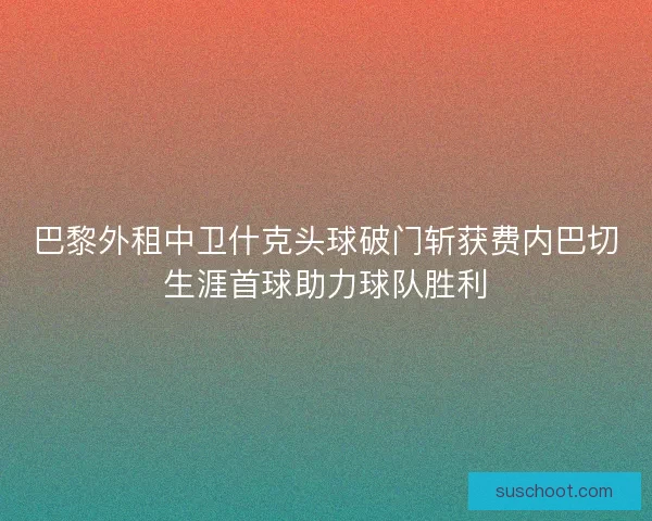 巴黎外租中卫什克头球破门斩获费内巴切生涯首球助力球队胜利 巴黎外租中卫什克头球破门斩获费内巴切生涯首球助力球队胜利