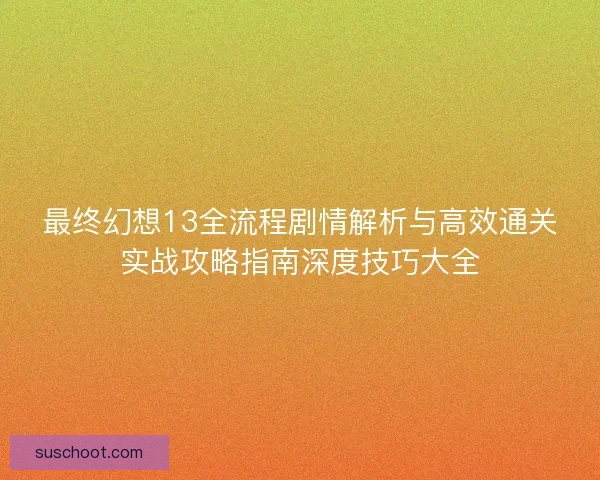 最终幻想13全流程剧情解析与高效通关实战攻略指南深度技巧大全