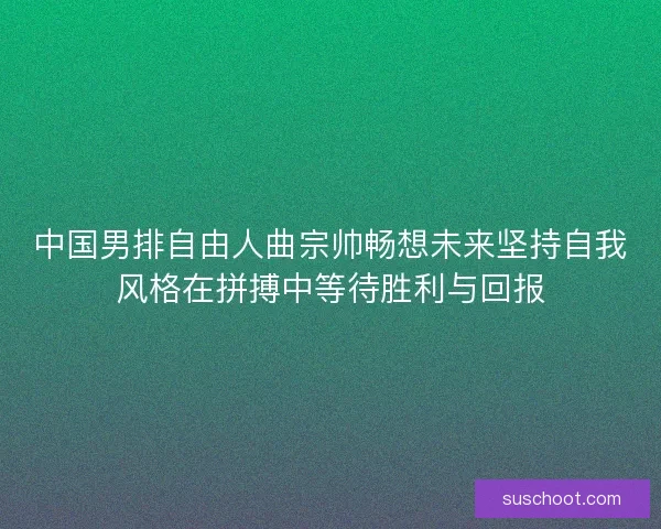 中国男排自由人曲宗帅畅想未来坚持自我风格在拼搏中等待胜利与回报 中国男排自由人曲宗帅畅想未来坚持自我风格在拼搏中等待胜利与回报