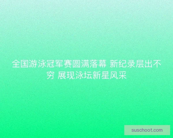 全国游泳冠军赛圆满落幕 新纪录层出不穷 展现泳坛新星风采 全国游泳冠军赛圆满落幕 新纪录层出不穷 展现泳坛新星风采