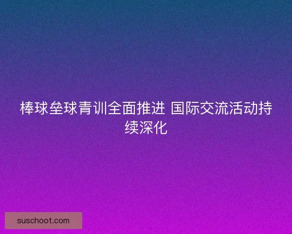 棒球垒球青训全面推进 国际交流活动持续深化 棒球垒球青训全面推进 国际交流活动持续深化