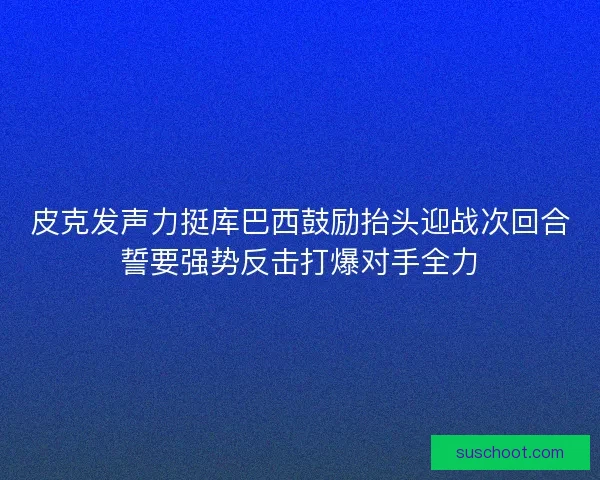 皮克发声力挺库巴西鼓励抬头迎战次回合誓要强势反击打爆对手全力 皮克发声力挺库巴西鼓励抬头迎战次回合誓要强势反击打爆对手全力